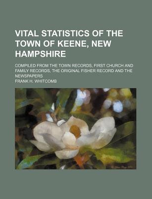 Vital Statistics of the Town of Keene, New Hampshire; Compiled from the Town Records, First Church and Family Records, the Original Fisher Record and the Newspapers - Keene, and Whitcomb, Frank H