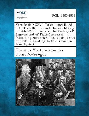 Voet Book XXXVI. Titles I. and II. Ad S. C. Trebellianum and Therein Mainly of Fidei-Commissa and the Vesting of Legacies and of Fidei-Commissa. (Excl - Voet, Joannes, and McGregor, Alexander John