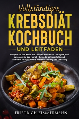 Vollst?ndiges Krebsdi?t-Kochbuch Und Leitfaden: Hungern Sie den Krebs aus, ohne sich selbst auszuhungern, und gewinnen Sie den Kampf - Gesunde, schmackhafte und nahrhafte Rezepte f?r die Krebsbehandlung und Genesung! - Zimmermann, Friedrich