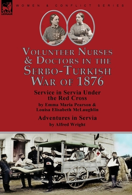 Volunteer Nurses & Doctors In the Serbo-Turkish War of 1876: Service in Servia Under the Red Cross by Emma Maria Pearson and Louisa Elisabeth McLaughlin & Adventures in Servia by Alfred Wright - Pearson, Emma Maria, and McLaughlin, Louisa Elisabeth, and Wright, Alfred