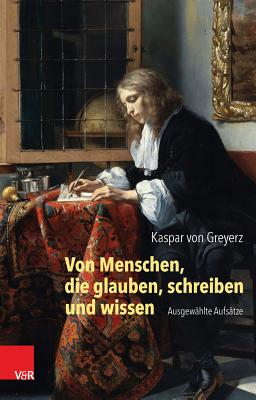 Von Menschen, Die Glauben, Schreiben Und Wissen: Ausgewahlte Aufsatze - Greyerz, Kaspar, and Siebenhuner, Kim (Editor), and Zaugg, Roberto (Editor)