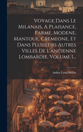 Voyage Dans Le Milanais, A Plaisance, Parme, Modene, Mantoue, Cremeone, Et Dans Plusieurs Autres Villes De L'ancienne Lombardie, Volume 1...