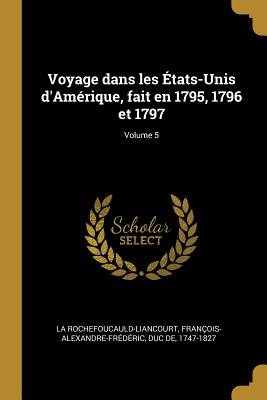 Voyage Dans Les ?tats-Unis d'Am?rique, Fait En 1795, 1796 Et 1797; Volume 5 - La Rochefoucauld-Liancourt, Fran?ois-Al (Creator)