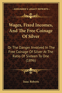 Wages, Fixed Incomes, And The Free Coinage Of Silver: Or The Danger Involved In The Free Coinage Of Silver At The Ratio Of Sixteen To One (1896)