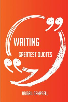 Waiting Greatest Quotes - Quick, Short, Medium or Long Quotes. Find the Perfect Waiting Quotations for All Occasions - Spicing Up Letters, Speeches, and Everyday Conversations. - Campbell, Abigail