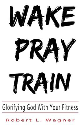 Wake Pray Train: Glorifying God With Your Fitness - Wagner, Robert L