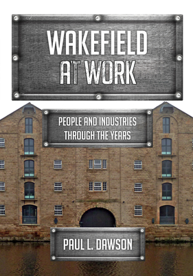 Wakefield at Work: People and Industries Through the Years - Dawson, Paul L