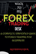 Walk To My Forex Trading Desk: A Complete Simplified Guide To Forex Trading For Beginners