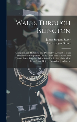 Walks Through Islington: Comprising an Historical and Descriptive Account of That Extensive and Important District, Both in Its Ancient and Present State: Together With Some Particulars of the Most Remarkable Objects Immediately Adjacent - Storer, James Sargant, and Storer, Henry Sargant