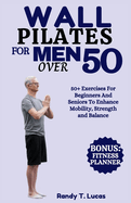 Wall Pilates for Men Over 50: 50+ Exercises For Beginners And Seniors To Enhance Mobility, Strength And Balance