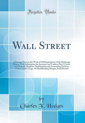 Wall Street: A Practical Text on the Work of All Departments of the Brokerage House, with Information for Investors and Traders; Part I Covers the Methods, Routines, Bookkeeping and Accounting Practices of the Cashier's Cage, the Bookkeeping Margin, Stock - Hodges, Charles F