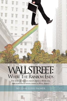 Wall Street: Where the Rainbow Ends: The Story of the Man from Crisfield, Maryland, Who Introduced Stock Charts to Wall Street - Palmer, William Elihu