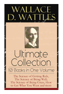 Wallace D. Wattles Ultimate Collection - 10 Books in One Volume: The Science of Getting Rich, The Science of Being Well, The Science of Being Great, How to Get What You Want and more