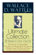 Wallace D. Wattles Ultimate Collection - 10 Books in One Volume: The Science of Getting Rich, The Science of Being Well, The Science of Being Great, How to Get What You Want and more