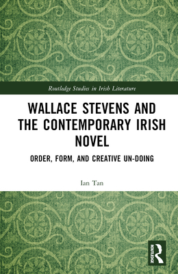 Wallace Stevens and the Contemporary Irish Novel: Order, Form, and Creative Un-Doing - Tan, Ian
