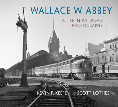 Wallace W. Abbey: A Life in Railroad Photography - Lothes, Scott, and Keefe, Kevin P, and Abbey, Wallace W (Photographer)