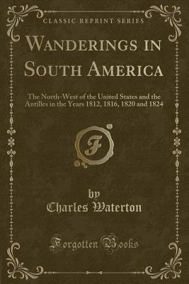 Wanderings in South America: The North-West of the United States and the Antilles in the Years 1812, 1816, 1820 and 1824 (Classic Reprint) - Waterton, Charles