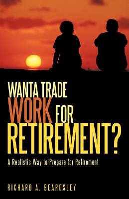 Wanta Trade Work for Retirement ?: A Realistic Way to Prepare for Retirement - Richard a Beardsley