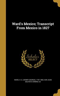 Ward's Mexico; Transcript From Mexico in 1827 - Ward, H G (Henry George) 1797-1860 (Creator), and San Juan Bautista Mining Co (Creator)