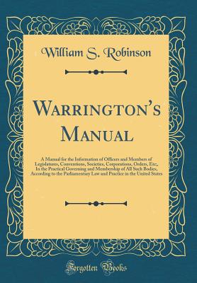 Warrington's Manual: A Manual for the Information of Officers and Members of Legislatures, Conventions, Societies, Corporations, Orders, Etc;, in the Practical Governing and Membership of All Such Bodies, According to the Parliamentary Law and Practice in - Robinson, William S