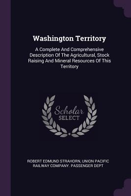 Washington Territory: A Complete And Comprehensive Description Of The Agricultural, Stock Raising And Mineral Resources Of This Territory - Strahorn, Robert Edmund, and Union Pacific Railway Company Passenger (Creator)