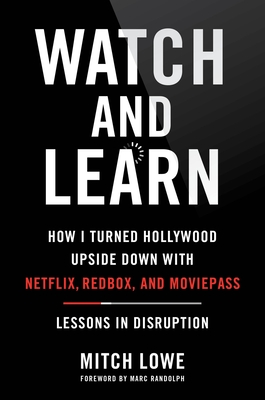 Watch and Learn: How I Turned Hollywood Upside Down with Netflix, Redbox, and Moviepass--Lessons in Disruption - Lowe, Mitch, and Randolph, Marc (Foreword by)