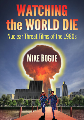 Watching the World Die: Nuclear Threat Films of the 1980s - Bogue, Mike