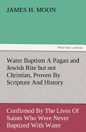 Water Baptism a Pagan and Jewish Rite But Not Christian, Proven by Scripture and History Confirmed by the Lives of Saints Who Were Never Baptized with