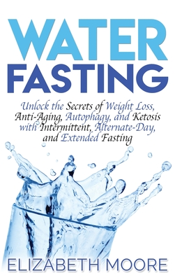 Water Fasting: Unlock the Secrets of Weight Loss, Anti-Aging, Autophagy, and Ketosis with Intermittent, Alternate-Day, and Extended Fasting - Moore, Elizabeth