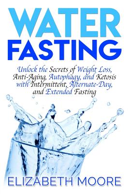 Water Fasting: Unlock the Secrets of Weight Loss, Anti-Aging, Autophagy, and Ketosis with Intermittent, Alternate-Day, and Extended Fasting - Moore, Elizabeth
