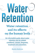 Water Retention. Water Retention and Its Effects on the Human Body. an Informative Guide about Water Retention and Its Related Conditions, Causes, Diagnosis, Treatment and Prevention.