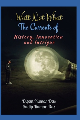 Watt Not What: The Currents of History, Innovation, and Intrigue - Das, Sudip Kumar, and Das, Dipan Kumar