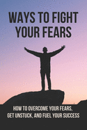 Ways To Fight Your Fears: How To Overcome Your Fears, Get Unstuck, And Fuel Your Success: How To Removing Fear