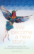 We Become a New Story: Writing from Women, Men & Young Adults Healing from Cancer