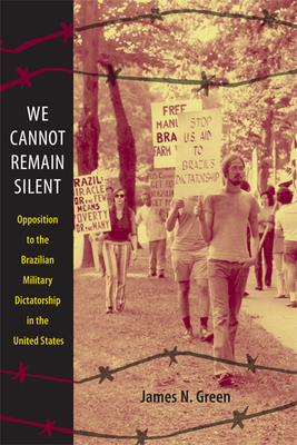 We Cannot Remain Silent: Opposition to the Brazilian Military Dictatorship in the United States - Green, James N, Professor