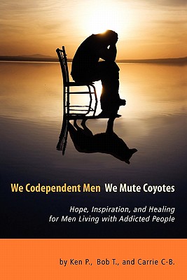 We Codependent Men - We Mute Coyotes: Hope, Inspiration, and Healing for Men Living with Addicted People - P, Ken, and T, Bob, and C-B, Carrie