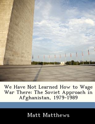 We Have Not Learned How to Wage War There: The Soviet Approach in Afghanistan, 1979-1989 - Matthews, Matt