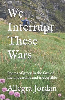 We Interrupt These Wars: Poems of grace in the face of the unbearable and irreversible - Jordan, Allegra