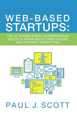 Web-Based Startups: The 21 Things Every Entrepreneur Needs to Know About Web Design and Internet Marketing - Scott, Paul J