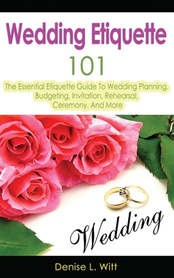 Wedding Etiquette 101: The Essential Etiquette Guide To Wedding Planning, Budgeting, Invitation, Rehearsal, Ceremony, And More - Witt, Denise L