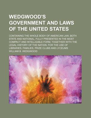 Wedgwood's Government and Laws of the United States: Containing the Whole Body of American Law, Both State and National, Fully Presented in the Most Compact and Intelligible Form, Together With the Legal History of the Nation. for the Use of Libraries, Fa - Wedgwood, William B