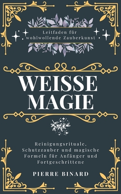 Wei?e Magie: Leitfaden f?r wohlwollende Zauberkunst, Reinigungsrituale, Schutzzauber und magische Formeln f?r Anf?nger und Fortgeschrittene - Binard, Pierre