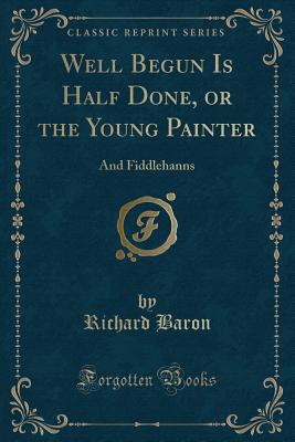 Well Begun Is Half Done, or the Young Painter: And Fiddlehanns (Classic Reprint) - Baron, Richard