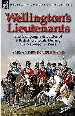 Wellington's Lieutenants: the Campaigns & Battles of 8 British Generals During the Napoleonic Wars - Shand, Alexander Innes