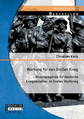 Werbung f?r den Gro?en Krieg: Bildpropaganda f?r deutsche Kriegsanleihen im Ersten Weltkrieg - Koch, Christian