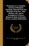 Wesleyana; Or a Complete System of Wesleyan Theology; Selected from the Writings of the REV. John Wesley, A.M., and So Arranged as to Form a Miniature Body of Divinity. (from a London Publication)