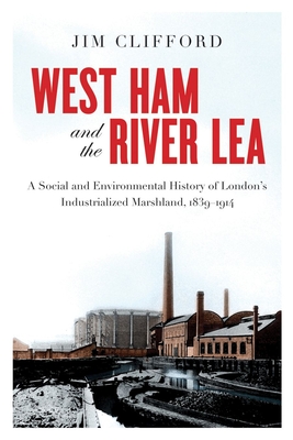 West Ham and the River Lea: A Social and Environmental History of London's Industrialized Marshland, 1839-1914 - Clifford, Jim