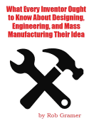 What Every Inventor Ought to Know About Designing, Engineering, and Mass Manufacturing their Idea: What a professional engineer has learned from 10+ years of turning ideas into mass manufactured products