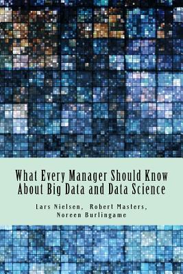 What Every Manager Should Know About Big Data and Data Science - Burlingame, Noreen, and Masters, Robert, PH D, and Nielsen, Lars