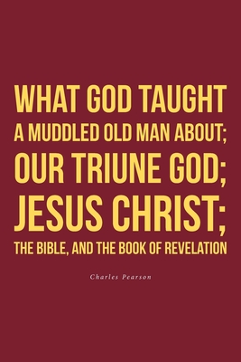 What God taught a muddled old man about; Our Triune God; Jesus Christ;The Bible, and the Book of Revelation - Pearson, Charles